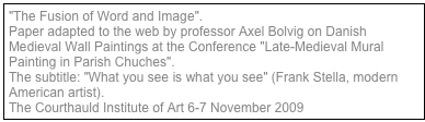 "The Fusion of Word and Image". 
Paper adapted to the web by professor Axel Bolvig on Danish Medieval Wall Paintings at the Conference "Late-Medieval Mural Painting in Parish Chuches". 
The subtitle: "What you see is what you see" (Frank Stella, modern American artist). 
The Courthauld Institute of Art 6-7 November 2009